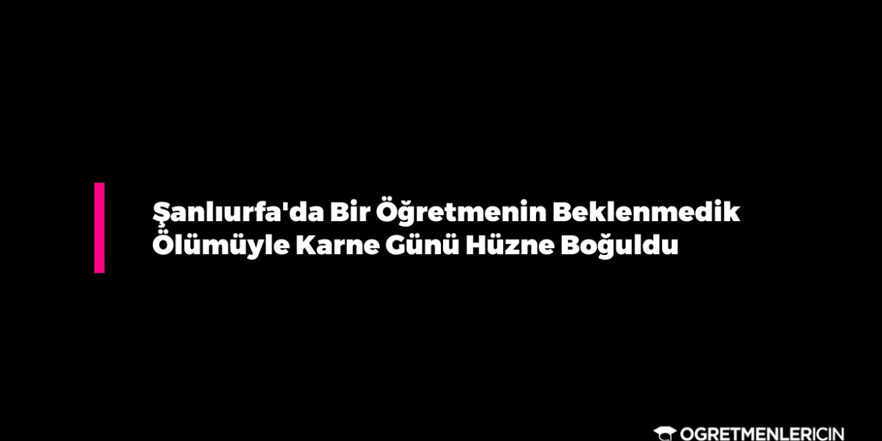 Şanlıurfa'da Bir Öğretmenin Beklenmedik Ölümüyle Karne Günü Hüzne Boğuldu